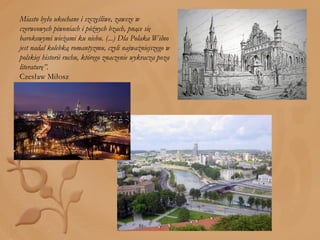 Miasto było ukochane i szczęśliwe, zawsze w czerwcowych piwoniach i późnych bzach, pnące się barokowymi wieżami ku niebu. (...) Dla Polaka Wilno jest nadal kolebką romantyzmu, czyli najważniejszego w polskiej historii ruchu, którego znaczenie wykracza poza literaturę”. Czesław Miłosz 