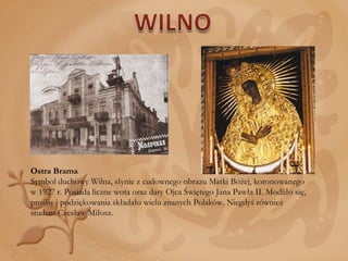 Ostra Brama  Symbol duchowy Wilna, słynie z cudownego obrazu Matki Bożej, koronowanego w 1927 r. Posiada liczne wota oraz dary Ojca Świętego Jana Pawła II. Modliło się, prośby i podziękowania składało wielu znanych Polaków. Niegdyś również student Czesław Miłosz. 