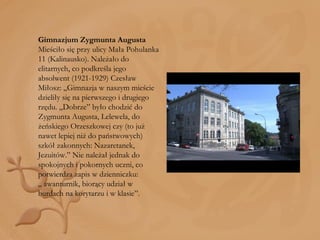 Gimnazjum Zygmunta Augusta Mieściło się przy ulicy Mała Pohulanka 11 (Kalinausko). Należało do elitarnych, co podkreśla jego absolwent (1921-1929) Czesław Miłosz: „Gimnazja w naszym mieście dzieliły się na pierwszego i drugiego rzędu. „Dobrze” było chodzić do Zygmunta Augusta, Lelewela, do żeńskiego Orzeszkowej czy (to już nawet lepiej niż do państwowych) szkół zakonnych: Nazaretanek, Jezuitów.” Nie należał jednak do spokojnych i pokornych uczni, co potwierdza zapis w dzienniczku: „ awanturnik, biorący udział w burdach na korytarzu i w klasie”. 