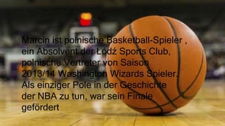 Marcin ist polnische Basketball-Spieler ,
ein Absolvent der Łódź Sports Club,
polnische Vertreter von Saison
2013/14 Washington Wizards Spieler.
Als einziger Pole in der Geschichte
der NBA zu tun, war sein Finale
gefördert
 