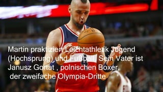 Martin praktiziert Leichtathletik Jugend
(Hochsprung) und Fußball. Sein Vater ist
Janusz Gortat , polnischen Boxer,
der zweifache Olympia-Dritte.
 