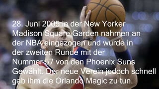 28. Juni 2005 in der New Yorker
Madison Square Garden nahmen an
der NBA eingezogen und wurde in
der zweiten Runde mit der
Nummer 57 von den Phoenix Suns
Gewählt. Der neue Verein jedoch schnell
gab ihm die Orlando Magic zu tun.
 