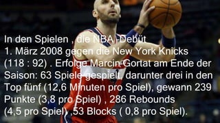 In den Spielen , die NBA –Debüt
1. März 2008 gegen die New York Knicks
(118 : 92) . Erfolge Marcin Gortat am Ende der
Saison: 63 Spiele gespielt, darunter drei in den
Top fünf (12,6 Minuten pro Spiel), gewann 239
Punkte (3,8 pro Spiel) , 286 Rebounds
(4,5 pro Spiel) ,53 Blocks ( 0,8 pro Spiel).
 