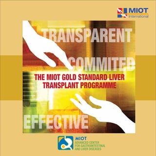 MIOT HOSPITALS 4/112, Mount Poonamallee Road, Manapakkam, Chennai - 600 089
Tel: 4200 2288, Fax: 4200 1188 Email: chief@miothospitals.com www.miotinternational.com
THE MIOT GOLD STANDARD LIVER
TRANSPLANT PROGRAMME
Alcohol. Overweight. Diabetes. Hepatitis B & C.
Your liver handles all the abuse.
All alone.
Lifestyle, habits & illness over the years may have damaged your
liver. You may not have had any problems so far. But that can be
deceptive as your liver can work in absolute silence until it is 90%
damaged. When the breakdown does happen, your entire system
shuts down and a liver transplant becomes the only option.
The good news is that the liver can regenerate and come back
fully fit even after severe damage - with some lhelp from you through
lifestyle changes and medical support, if necessary.
So whatever your liver worries maybe, here is your chance to
start the Reversal.
Here’s
your chance
to Reverse
Liver Damage
Call: +91 72990 68286/ 68737 or
Email: hepatobiliary@miothospitals.com
or visit us at: www.miotinternational.com
Prior registration is mandatory to avail offer.
THE MIOT GOLD STANDARD LIVER
TRANSPLANT PROGRAMME
THE MIOT GOLD STANDARD LIVER
TRANSPLANT PROGRAMME
COMMITED
TRANSPARENT
EFFECTIVE
 
