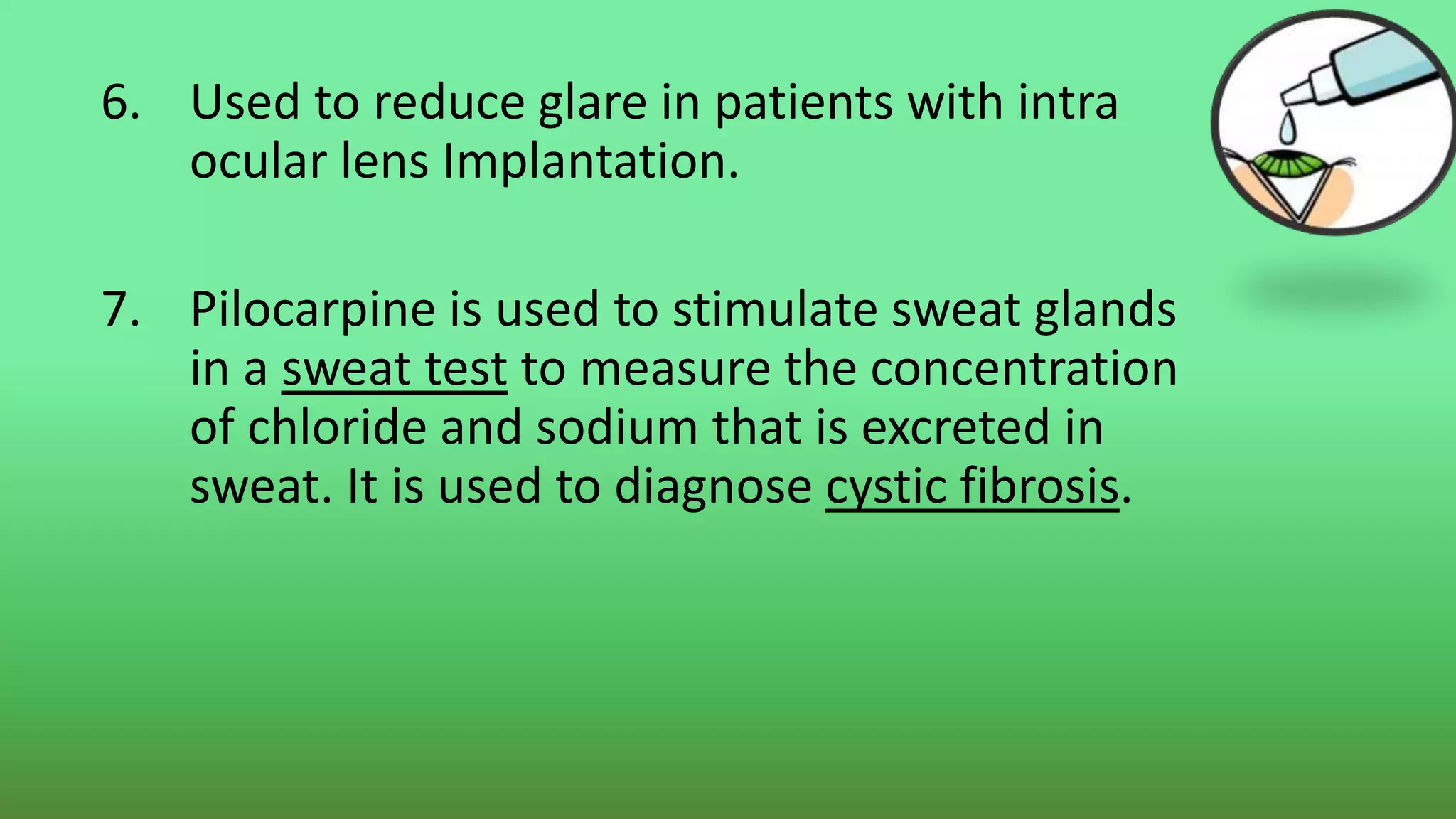6. Used to reduce glare in patients with intra
ocular lens Implantation.
7. Pilocarpine is used to stimulate sweat glands
in a sweat test to measure the concentration
of chloride and sodium that is excreted in
sweat. It is used to diagnose cystic fibrosis.
 