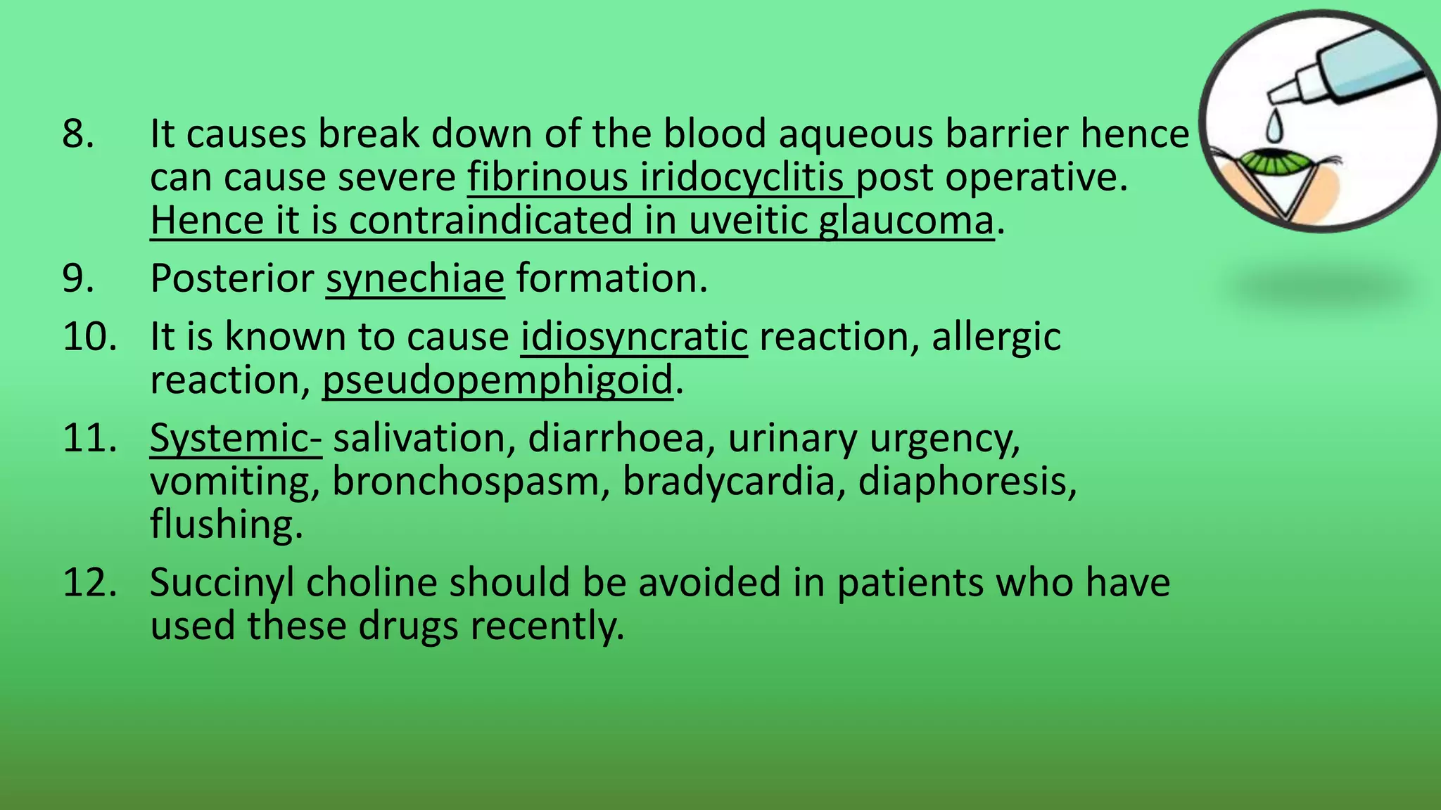 8. It causes break down of the blood aqueous barrier hence
can cause severe fibrinous iridocyclitis post operative.
Hence it is contraindicated in uveitic glaucoma.
9. Posterior synechiae formation.
10. It is known to cause idiosyncratic reaction, allergic
reaction, pseudopemphigoid.
11. Systemic- salivation, diarrhoea, urinary urgency,
vomiting, bronchospasm, bradycardia, diaphoresis,
flushing.
12. Succinyl choline should be avoided in patients who have
used these drugs recently.
 
