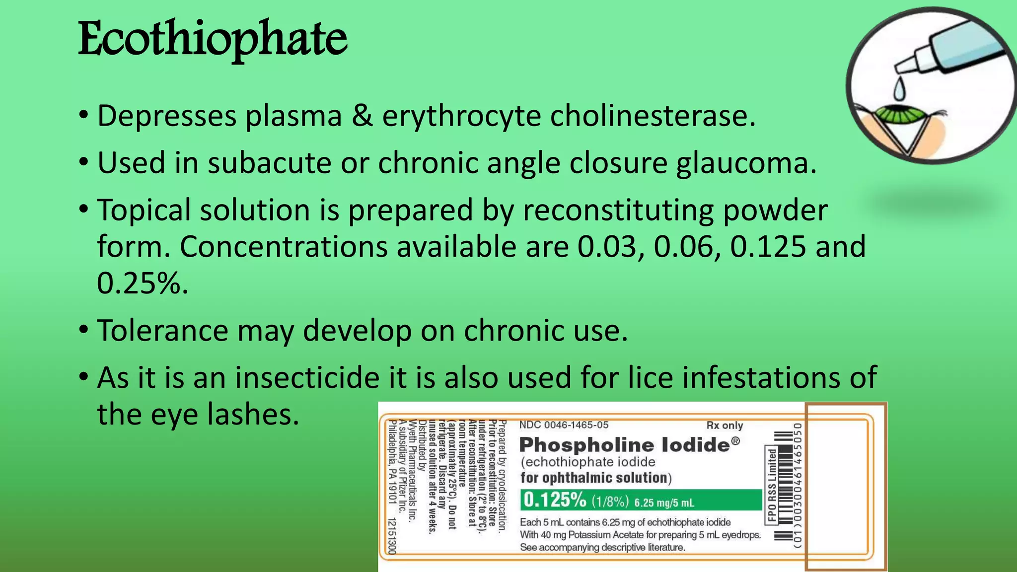 Ecothiophate
• Depresses plasma & erythrocyte cholinesterase.
• Used in subacute or chronic angle closure glaucoma.
• Topical solution is prepared by reconstituting powder
form. Concentrations available are 0.03, 0.06, 0.125 and
0.25%.
• Tolerance may develop on chronic use.
• As it is an insecticide it is also used for lice infestations of
the eye lashes.
 