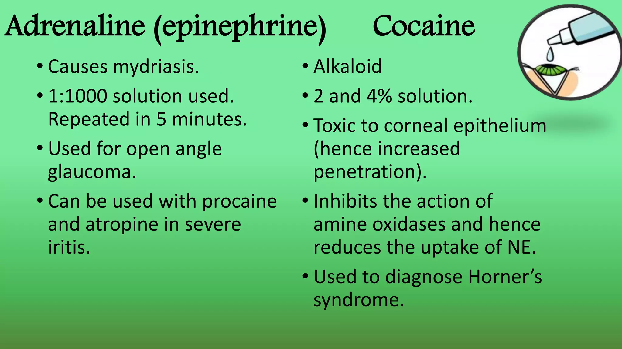 Adrenaline (epinephrine) Cocaine
• Causes mydriasis.
• 1:1000 solution used.
Repeated in 5 minutes.
• Used for open angle
glaucoma.
• Can be used with procaine
and atropine in severe
iritis.
• Alkaloid
• 2 and 4% solution.
• Toxic to corneal epithelium
(hence increased
penetration).
• Inhibits the action of
amine oxidases and hence
reduces the uptake of NE.
• Used to diagnose Horner’s
syndrome.
 