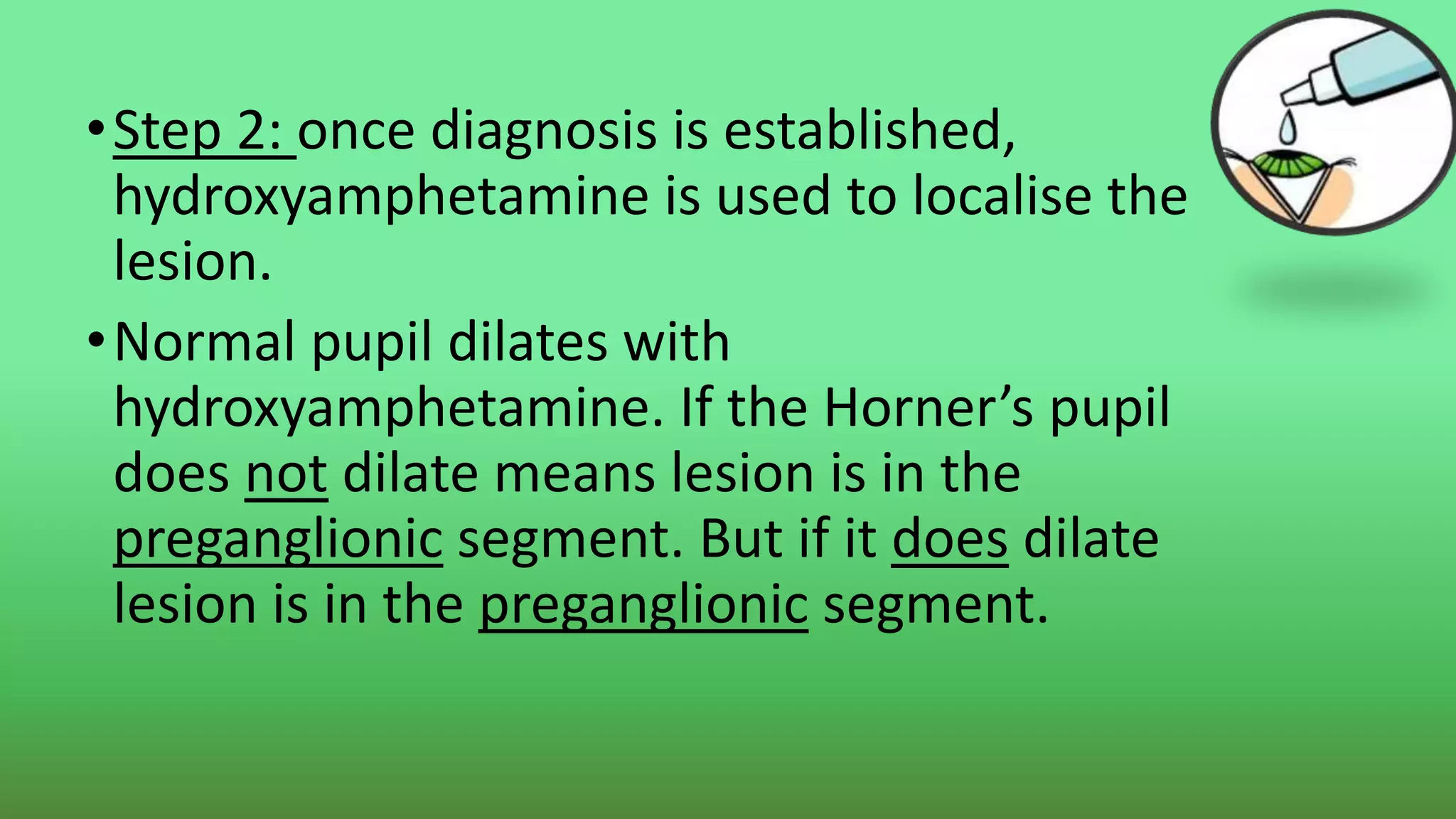 •Step 2: once diagnosis is established,
hydroxyamphetamine is used to localise the
lesion.
•Normal pupil dilates with
hydroxyamphetamine. If the Horner’s pupil
does not dilate means lesion is in the
preganglionic segment. But if it does dilate
lesion is in the preganglionic segment.
 