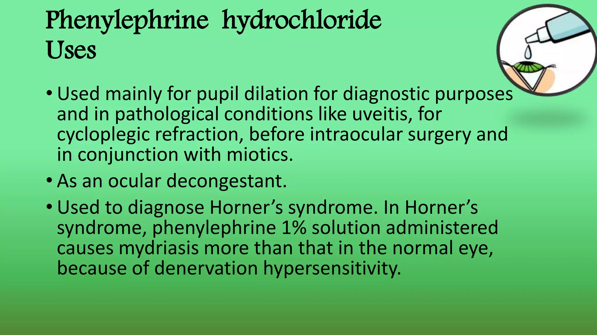 Phenylephrine hydrochloride
Uses
• Used mainly for pupil dilation for diagnostic purposes
and in pathological conditions like uveitis, for
cycloplegic refraction, before intraocular surgery and
in conjunction with miotics.
• As an ocular decongestant.
• Used to diagnose Horner’s syndrome. In Horner’s
syndrome, phenylephrine 1% solution administered
causes mydriasis more than that in the normal eye,
because of denervation hypersensitivity.
 