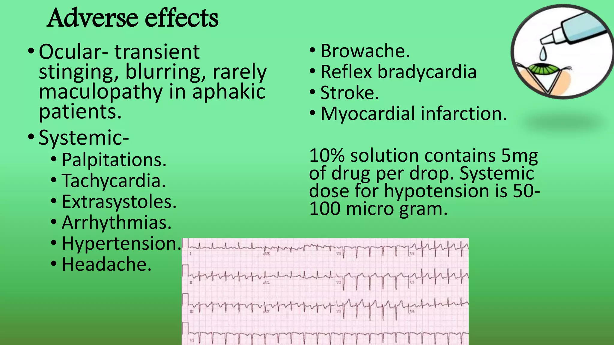 Adverse effects
•Ocular- transient
stinging, blurring, rarely
maculopathy in aphakic
patients.
•Systemic-
• Palpitations.
• Tachycardia.
• Extrasystoles.
• Arrhythmias.
• Hypertension.
• Headache.
• Browache.
• Reflex bradycardia
• Stroke.
• Myocardial infarction.
10% solution contains 5mg
of drug per drop. Systemic
dose for hypotension is 50-
100 micro gram.
 