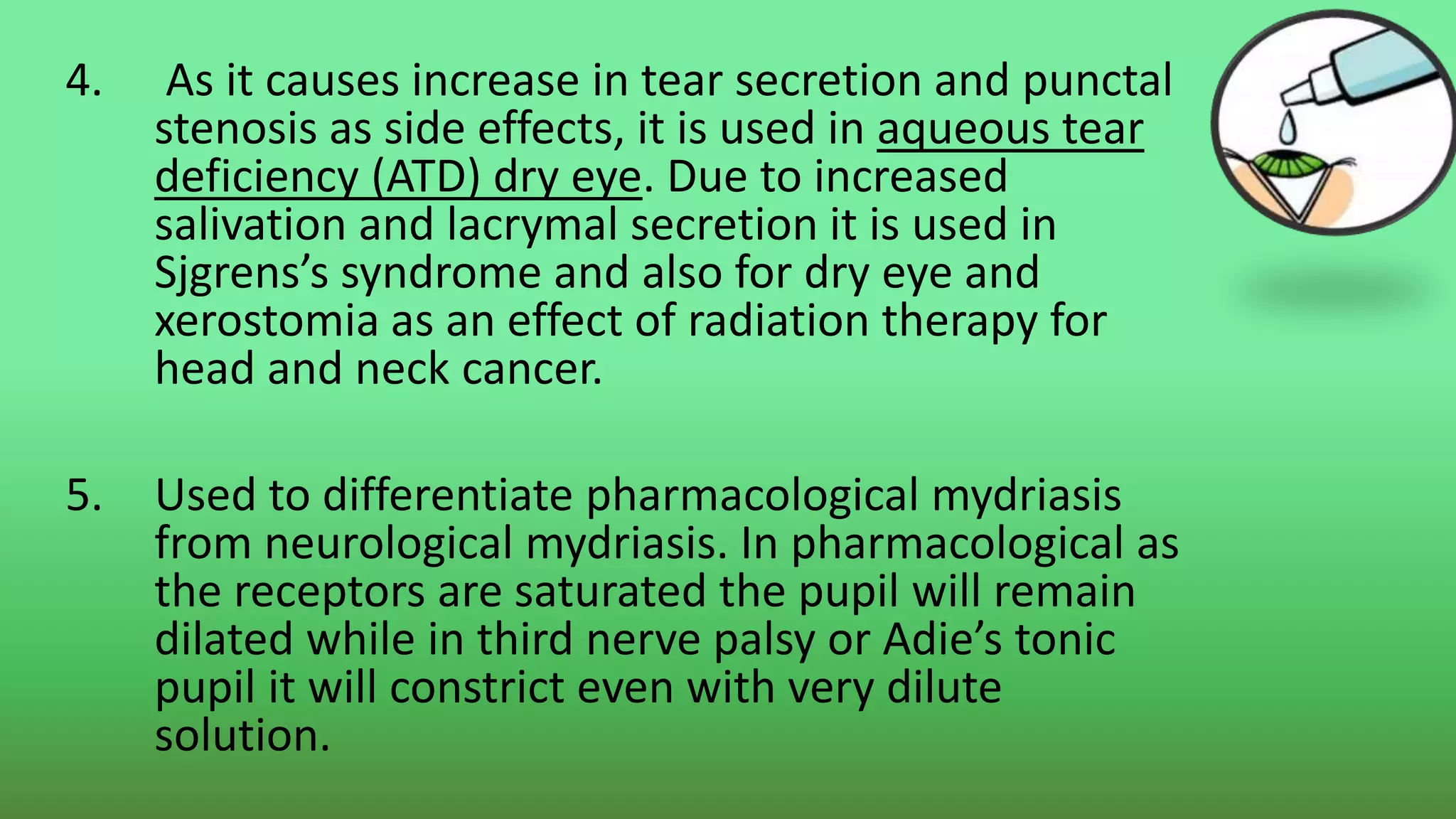 4. As it causes increase in tear secretion and punctal
stenosis as side effects, it is used in aqueous tear
deficiency (ATD) dry eye. Due to increased
salivation and lacrymal secretion it is used in
Sjgrens’s syndrome and also for dry eye and
xerostomia as an effect of radiation therapy for
head and neck cancer.
5. Used to differentiate pharmacological mydriasis
from neurological mydriasis. In pharmacological as
the receptors are saturated the pupil will remain
dilated while in third nerve palsy or Adie’s tonic
pupil it will constrict even with very dilute
solution.
 