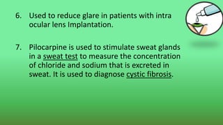 6. Used to reduce glare in patients with intra
ocular lens Implantation.
7. Pilocarpine is used to stimulate sweat glands
in a sweat test to measure the concentration
of chloride and sodium that is excreted in
sweat. It is used to diagnose cystic fibrosis.
 