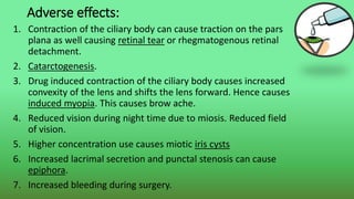 Adverse effects:
1. Contraction of the ciliary body can cause traction on the pars
plana as well causing retinal tear or rhegmatogenous retinal
detachment.
2. Catarctogenesis.
3. Drug induced contraction of the ciliary body causes increased
convexity of the lens and shifts the lens forward. Hence causes
induced myopia. This causes brow ache.
4. Reduced vision during night time due to miosis. Reduced field
of vision.
5. Higher concentration use causes miotic iris cysts
6. Increased lacrimal secretion and punctal stenosis can cause
epiphora.
7. Increased bleeding during surgery.
 