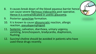 8. It causes break down of the blood aqueous barrier hence
can cause severe fibrinous iridocyclitis post operative.
Hence it is contraindicated in uveitic glaucoma.
9. Posterior synechiae formation.
10. It is known to cause idiosyncratic reaction, allergic
reaction, pseudopemphigoid.
11. Systemic- salivation, diarrhoea, urinary urgency,
vomiting, bronchospasm, bradycardia, diaphoresis,
flushing.
12. Succinyl choline should be avoided in patients who have
used these drugs recently.
 