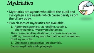 Mydriatics
• Mydriatics are agents who dilate the pupil and
cycloplegics are agents which cause paralysis off
the ciliary body.
• Two classes of mydriatics are available-
1. Adrenergic agonists- adrenaline, cocaine,
phenylephrine, hydroxyamphetamine.
They cause pupillary dilatation, increase in aqueous
outflow, decreased aqueous formation, and relaxation
of ciliary muscles.
1. Cholinergic antagonists- tropicamide.
Causes mydriasis and cycloplegia.
 