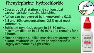 Phenylephrine hydrochloride
•Causes pupil dilatation and conjunctival
vasoconstriction causing blanching.
•Action can be reversed by thymoxamine 0.1%.
•2.5 and 10% concentrations. 2.5% used most
commonly.
•Sufficient mydriasis occurs in 15-30 mins,
maximum dilation in 45-60 mins and remains for 4-
6 hours.
•Since sphincter pupillae muscles are stronger than
dilator, mydriasis caused by phenylephrine is
largely overcome by light reflex.
 