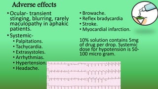 Adverse effects
•Ocular- transient
stinging, blurring, rarely
maculopathy in aphakic
patients.
•Systemic-
• Palpitations.
• Tachycardia.
• Extrasystoles.
• Arrhythmias.
• Hypertension.
• Headache.
• Browache.
• Reflex bradycardia
• Stroke.
• Myocardial infarction.
10% solution contains 5mg
of drug per drop. Systemic
dose for hypotension is 50-
100 micro gram.
 