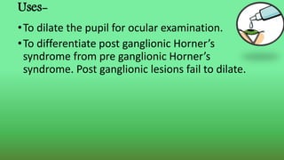 Uses-
•To dilate the pupil for ocular examination.
•To differentiate post ganglionic Horner’s
syndrome from pre ganglionic Horner’s
syndrome. Post ganglionic lesions fail to dilate.
 
