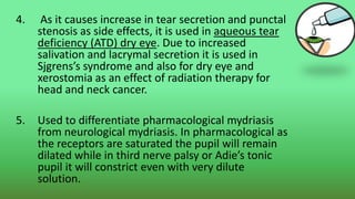 4. As it causes increase in tear secretion and punctal
stenosis as side effects, it is used in aqueous tear
deficiency (ATD) dry eye. Due to increased
salivation and lacrymal secretion it is used in
Sjgrens’s syndrome and also for dry eye and
xerostomia as an effect of radiation therapy for
head and neck cancer.
5. Used to differentiate pharmacological mydriasis
from neurological mydriasis. In pharmacological as
the receptors are saturated the pupil will remain
dilated while in third nerve palsy or Adie’s tonic
pupil it will constrict even with very dilute
solution.
 