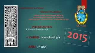 “UNIVERSIDAD NACIONAL
FEDERICO VILLARREAL”
FACULTAD DE TECNOLOGÍA MÉDICA
ESCUELA PROFESIONAL DE TERAPIAS
ESPECIALIDAD TERAPIA FÍSICA Y REHABILITACIÓN
INTEGRANTES:
 Herreras Huamán, José
 CURSO: Neurofisiología
AÑO: 2º año
 