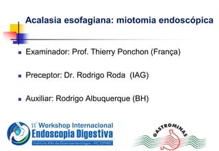 Acalasia esofagiana: miotomia endoscópica
 Examinador: Prof. Thierry Ponchon (França)
 Preceptor: Dr. Rodrigo Roda (IAG)
 Auxiliar: Rodrigo Albuquerque (BH)
 