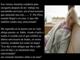 Ese viernes mientras conducía para
recogerla después de mi trabajo me
encontraba nervioso, era el nerviosismo
que antecede una cita........ Y, Por Dios,
cuando llegué a su casa, vi que ella
también estaba muy emocionada!
Me esperaba en la puerta con su viejo
abrigo puesto, se había rizado el pelo y
usaba el vestido con el que celebró su
último aniversario de bodas, su rostro
sonreía, irradiaba luz como un ángel.
"Les dije a mis amigas que iba a salir
con mi hijo y se mostraron muy
emocionadas"
me comentó mientras subía a mi auto"
 
