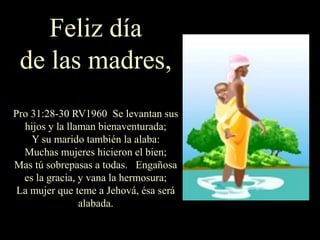 Feliz día
de las madres,
Pro 31:28-30 RV1960 Se levantan sus
hijos y la llaman bienaventurada;
Y su marido también la alaba:
Muchas mujeres hicieron el bien;
Mas tú sobrepasas a todas. Engañosa
es la gracia, y vana la hermosura;
La mujer que teme a Jehová, ésa será
alabada.
 