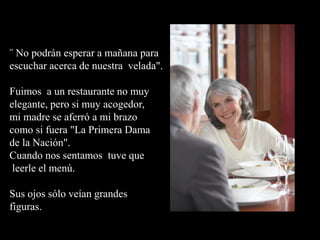 ¨ No podrán esperar a mañana para
escuchar acerca de nuestra velada".
Fuimos a un restaurante no muy
elegante, pero si muy acogedor,
mi madre se aferró a mi brazo
como si fuera "La Primera Dama
de la Nación".
Cuando nos sentamos tuve que
leerle el menú.
Sus ojos sólo veían grandes
figuras.
 