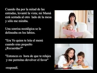 Cuando iba por la mitad de las
entradas, levanté la vista; mi Mamá
está sentada al otro lado de la mesa
y sólo me miraba.
Una sonrisa nostálgica se le
delineaba en los labios.
"Era Yo quien te leía el menú
cuando eras pequeño
¿Recuerdas?"
"Entonces es hora de que te relajes
y me permitas devolver el favor"
-respondí.
 