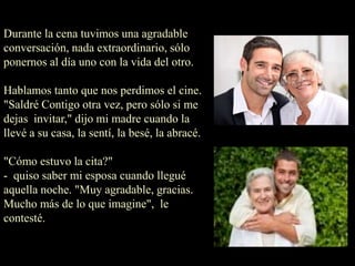 Durante la cena tuvimos una agradable
conversación, nada extraordinario, sólo
ponernos al día uno con la vida del otro.
Hablamos tanto que nos perdimos el cine.
"Saldré Contigo otra vez, pero sólo si me
dejas invitar," dijo mi madre cuando la
llevé a su casa, la sentí, la besé, la abracé.
"Cómo estuvo la cita?"
- quiso saber mi esposa cuando llegué
aquella noche. "Muy agradable, gracias.
Mucho más de lo que imagine", le
contesté.
 