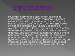     2 tipo de leyendaLeyendas cosmogónicos: Intentan explicar la creación del mundo. Son los más universalmente extendidos y de los que existe mayor cantidad. A menudo, la tierra, se considera como originada de un océano primigenio. A veces, una raza de gigantes, como los titanes, desempeña una función determinante en esta creación; en este caso tales gigantes, que son semidioses, constituyen la primera población de la tierra. Por su parte, el ser humano puede ser creado a partir de cualquier materia, guijarro o puñado de tierra, a partir de un animal, de una planta o de un árbol. Los dioses le enseñan a vivir sobre la tierra. Ejemplo: Origen de los Tobas. 