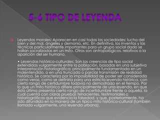 5-6 tipo de leyendaLeyendas morales: Aparecen en casi todas las sociedades: lucha del bien y del mal, ángeles y demonio, etc. En definitiva, los inventos y las técnicas particularmente importantes para un grupo social dado se hallan sacralizadas en un mito. Otros son antropológicos, relativos a la aparición del ser humano.• Leyendas histórico-culturales: Son las creencias de tipo social extendidas vulgarmente entre la población, basadas en una subjetiva interpretación historiográfica; principalmente fundamentada en un malentendido, o en una truncada o parcial transmisión de realidad histórica. Se caracteriza por la imposibilidad de poder ser considerada como veraz, como se definiría para una estricta leyenda histórica, con cierto rango de certidumbre todavía no demostrada en el tiempo. Por lo que un mito histórico difiere principalmente de una leyenda, en que ésta última presenta cierto rango de incertidumbre frente a aquella, la cual cuenta con claras pruebas fehacientes, testimoniales o historiográficas que evidencia la falsedad, y que, posteriormente, ha sido difundida en la manera de un típico mito histórico-cultural (también llamado vulgarmente, una leyenda urbana).