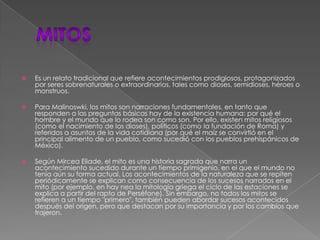 mitosEs un relato tradicional que refiere acontecimientos prodigiosos, protagonizados por seres sobrenaturales o extraordinarios, tales como dioses, semidioses, héroes o monstruos.Para Malinoswki, los mitos son narraciones fundamentales, en tanto que responden a las preguntas básicas hay de la existencia humana: por qué el hombre y el mundo que lo rodea son como son. Por ello, existen mitos religiosos (como el nacimiento de los dioses), políticos (como la fundación de Roma) y referidos a asuntos de la vida cotidiana (por qué el maíz se convirtió en el principal alimento de un pueblo, como sucedió con los pueblos prehispánicos de México).Según Mircea Eliade, el mito es una historia sagrada que narra un acontecimiento sucedido durante un tiempo primigenio, en el que el mundo no tenía aún su forma actual. Los acontecimientos de la naturaleza que se repiten periódicamente se explican como consecuencia de los sucesos narrados en el mito (por ejemplo, en hay nea la mitología griega el ciclo de las estaciones se explica a partir del rapto de Perséfone). Sin embargo, no todos los mitos se refieren a un tiempo "primero", también pueden abordar sucesos acontecidos después del origen, pero que destacan por su importancia y por los cambios que trajeron.