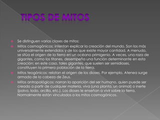  tipos de mitosSe distinguen varias clases de mitos:Mitos cosmogónicos: intentan explicar la creación del mundo. Son los más universalmente extendidos y de los que existe mayor cantidad. A menudo, se sitúa el origen de la tierra en un océano primigenio. A veces, una raza de gigantes, como los titanes, desempeña una función determinante en esta creación; en este caso, tales gigantes, que suelen ser semidioses, constituyen la primera población de la tierra.Mitos teogónicos: relatan el origen de los dioses. Por ejemplo, Atenea surge armada de la cabeza de Zeus.Mitos antropológicos: narran la aparición del ser humano, quien puede ser creado a partir de cualquier materia, viva (una planta, un animal) o inerte (polvo, lodo, arcilla, etc.). Los dioses le enseñan a vivir sobre la tierra. Normalmente están vinculados a los mitos cosmogónicos.