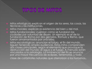         Tipos de mitosMitos etiológicos: explican el origen de los seres, las cosas, las técnicas y las instituciones.Mitos morales: explican la existencia del bien y del mal.Mitos fundacionales: cuentan cómo se fundaron las ciudades por voluntad de dioses. Un ejemplo es el de la fundación de Roma por dos gemelos, Rómulo y Remo, que fueron amamantados por una loba.Mitos escatológicos: anuncian el futuro, el fin del mundo. Siguen teniendo amplia audiencia. Estos mitos comprenden dos clases principales, según el elemento que provoque la destrucción del mundo: el agua o el fuego. A menudo están vinculados a la astrología. La inminencia del fin se anuncia por una mayor frecuencia de eclipses, terremotos, y toda clase de catástrofes naturales que aterrorizan a los humanos.
