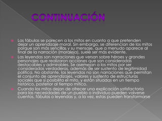 continuaciónLas fábulas se parecen a los mitos en cuanto a que pretenden dejar un aprendizaje moral. Sin embargo, se diferencian de los mitos porque son más sencillas y su mensaje, que a menudo aparece al final de la narración (moraleja), suele ser más evidente.Las leyendas son narraciones que versan sobre héroes y grandes personajes que realizaron acciones que son consideradas destacables y admirables. Se asemejan a los mitos por ser consideradas verdaderas, además de ser sustento de legitimidad política. No obstante, las leyendas no son narraciones que permitan el conjunto de aprendizajes, valores y sustento de estructuras sociales que sí posibilita el mito, y están situadas en un tiempo histórico, posterior al tiempo mítico.Cuando los mitos dejan de ofrecer una explicación satisfactoria para las necesidades de un pueblo o individuo pueden volverse cuentos, fábulas o leyendas y, a la vez, estas pueden transformarse 