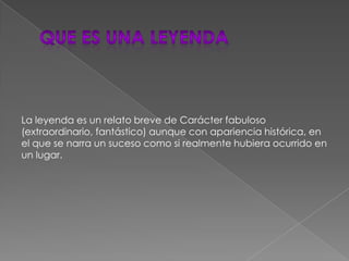 Que es una leyendaLa leyenda es un relato breve de Carácter fabuloso (extraordinario, fantástico) aunque con apariencia histórica, en el que se narra un suceso como si realmente hubiera ocurrido en un lugar.