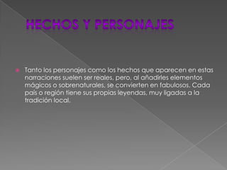 Hechos y personajesTanto los personajes como los hechos que aparecen en estas narraciones suelen ser reales, pero, al añadirles elementos mágicos o sobrenaturales, se convierten en fabulosos. Cada país o región tiene sus propias leyendas, muy ligadas a la tradición local.
