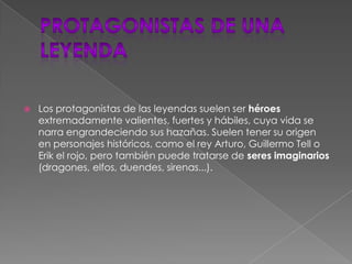 Protagonistas de una leyendaLos protagonistas de las leyendas suelen ser héroes extremadamente valientes, fuertes y hábiles, cuya vida se narra engrandeciendo sus hazañas. Suelen tener su origen en personajes históricos, como el rey Arturo, Guillermo Tell o Erik el rojo, pero también puede tratarse de seres imaginarios (dragones, elfos, duendes, sirenas...).