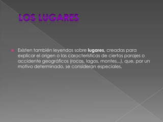 Los lugaresExisten también leyendas sobre lugares, creadas para explicar el origen o las características de ciertos parajes o accidente geográficos (rocas, lagos, montes...), que, por un motivo determinado, se consideran especiales.