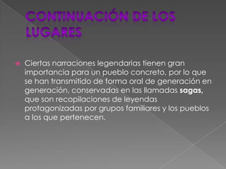 Continuación de los lugaresCiertas narraciones legendarias tienen gran importancia para un pueblo concreto, por lo que se han transmitido de forma oral de generación en generación, conservadas en las llamadas sagas, que son recopilaciones de leyendas protagonizadas por grupos familiares y los pueblos a los que pertenecen.