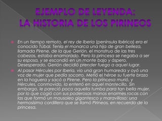 Ejemplo de leyenda:la historia de los pirineosEn un tiempo remoto, el rey de Iberia (península Ibérica) era el conocido Túbal. Tenía el monarca una hija de gran belleza, llamada Pirene, de la que Gerión, el monstruo de las tres cabezas, estaba enamorado. Pero la princesa se negaba a ser su esposa, y se escondió en un monte bajo y áspero. Desesperado, Gerión decidió prender fuego a aquel lugar.Al pasar Hércules por Iberia, vio una gran humareda y oyó una voz de mujer que pedía socorro. Metió el héroe su fuerte brazo en la hoguera y sacó a Pirene. Pero la princesa murió, y Hércules, conmovido, la enterró en aquel montecillo. Sin embargo, le pareció poco aquella tumba para tan bella mujer, por lo que cogió con sus poderosas manos enormes rocas con las que formó un mausoleo gigantesco y maravilloso: una hermosísima cordillera que se llamó Pirineos, en recuerdo de la princesa.