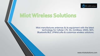 Miot manufactures antennas & its equipment with the latest
technology for Cellular LTE, 5G, mmWave, GNSS, WiFi,
Bluetooth/BLE, LPWA/LoRa & customize wireless solutions.
www.miotsolutions.com
 