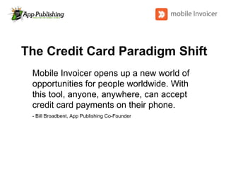 The Credit Card Paradigm Shift Mobile Invoicer opens up a new world of opportunities for people worldwide. With this tool, anyone, anywhere, can accept credit card payments on their phone. - Bill Broadbent, App Publishing Co-Founder 
