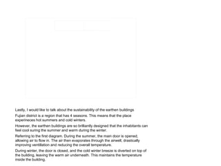 Lastly, I would like to talk about the sustainability of the earthen buildings
Fujian district is a region that has 4 seasons. This means that the place
experineces hot summers and cold winters.
However, the earthen buildings are so brilliantly designed that the inhabitants can
feel cool suring the summer and warm during the winter.
Referring to the first diagram. During the summer, the main door is opened,
allowing air to flow in. The air then evaporates through the airwell, drastically
improving ventillation and reducing the overall temperature.
During winter, the door is closed, and the cold winter breeze is diverted on top of
the building, leaving the warm air underneath. This maintains the temperature
inside the building.
 