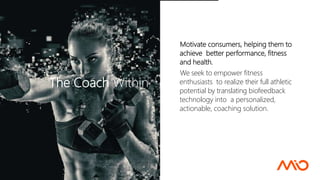Motivate consumers, helping them to
achieve better performance, fitness
and health.
We seek to empower fitness
enthusiasts to realize their full athletic
potential by translating biofeedback
technology into a personalized,
actionable, coaching solution.
The Coach Within
 