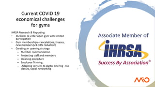 Current COVID 19
economical challenges
for gyms
IHRSA Research & Reporting
• 36 states re-enter open gym with limited
participation
• Gym memberships- cancelations, freezes,
new members (23-38% reduction)
• Creating an opening strategy
– Member communication
– Protecting staff and members
– Cleaning procedure
– Employee Training
– Adapting services to digital offering –live
classes, social networking
 