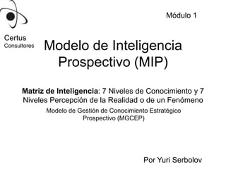 Módulo 1 Certus Consultores Modelo de Inteligencia Prospectivo (MIP) Matriz de Inteligencia: 7 Niveles de Conocimiento y 7 Niveles Percepción de la Realidad o de un Fenómeno  Modelo de Gestión de Conocimiento Estratégico Prospectivo (MGCEP) Por Yuri Serbolov 