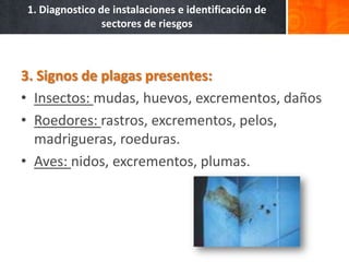 1. Diagnostico de instalaciones e identificación de
                sectores de riesgos



3. Signos de plagas presentes:
• Insectos: mudas, huevos, excrementos, daños
• Roedores: rastros, excrementos, pelos,
  madrigueras, roeduras.
• Aves: nidos, excrementos, plumas.
 